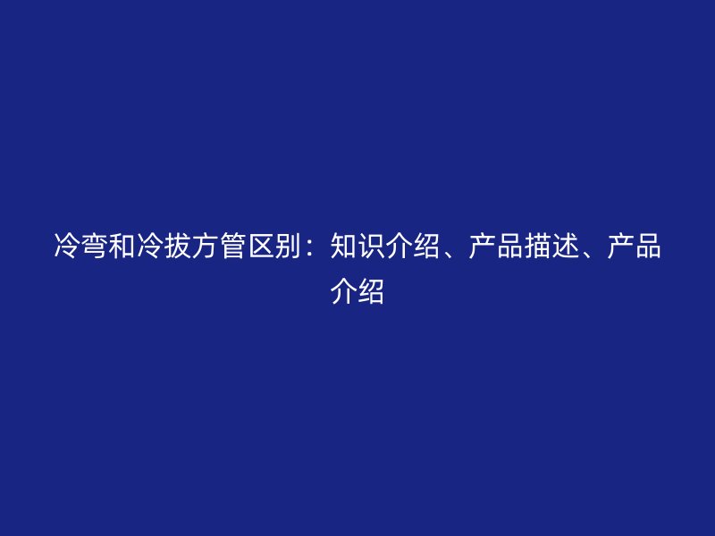 冷彎和冷拔方管區別：知識介紹、產品描述、產品介紹