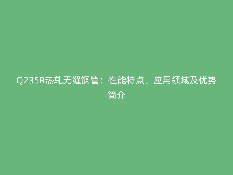 Q235B熱軋無縫鋼管：性能特點、應用領域及優勢簡介