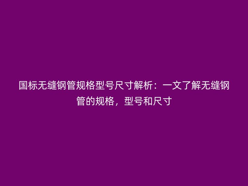 國標(biāo)無縫鋼管規(guī)格型號尺寸解析：一文了解無縫鋼管的規(guī)格，型號和尺寸