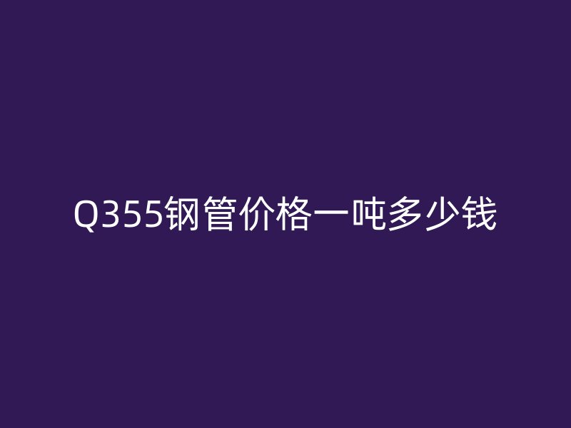 Q355鋼管價(jià)格一噸多少錢