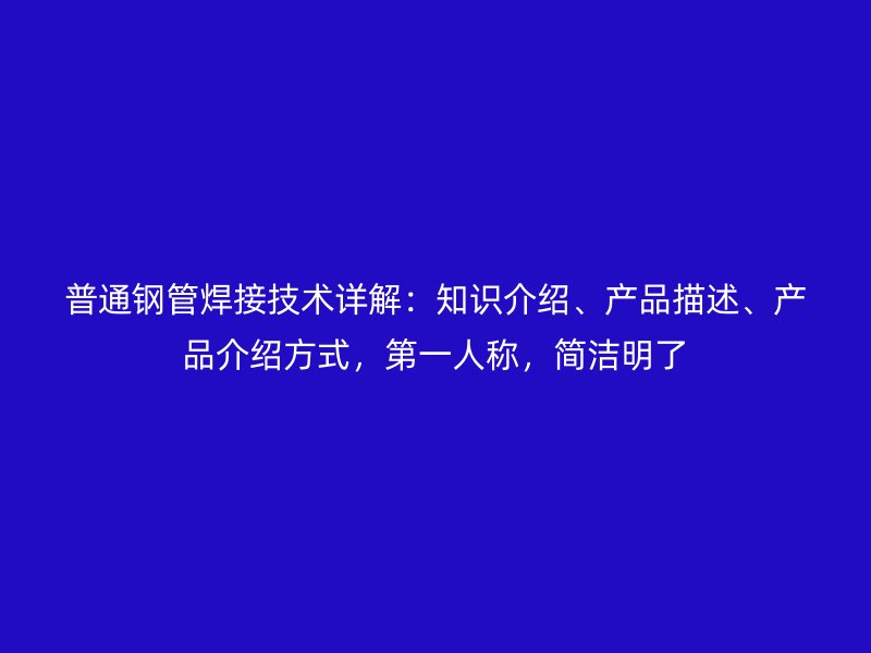 普通鋼管焊接技術詳解:知識介紹、產品描述、產品介紹方式,第一人稱,簡潔明了