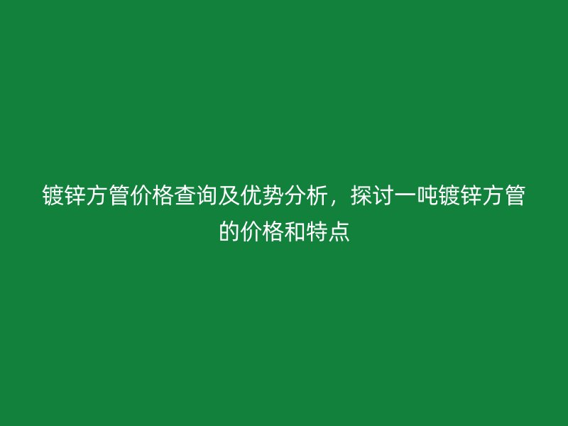 鍍鋅方管價格查詢及優勢分析，探討一噸鍍鋅方管的價格和特點