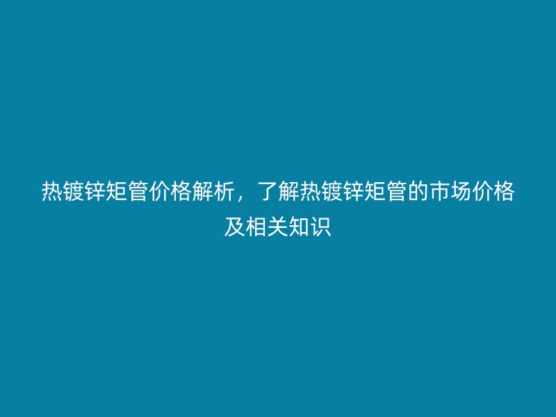熱鍍鋅矩管價格解析,了解熱鍍鋅矩管的市場價格及相關知識