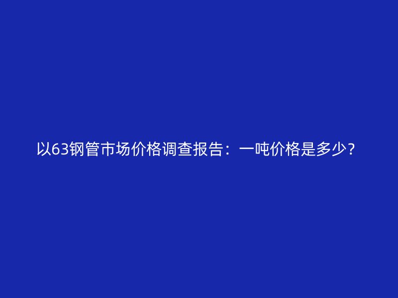 以63鋼管市場價格調查報告:一噸價格是多少?