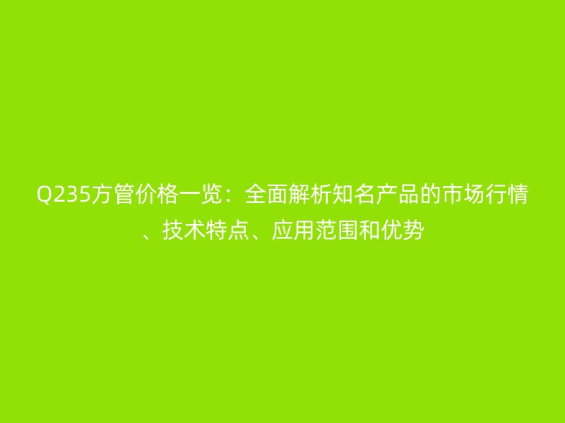 Q235方管價格一覽:全面解析知名產品的市場行情、技術特點、應用范圍和優勢
