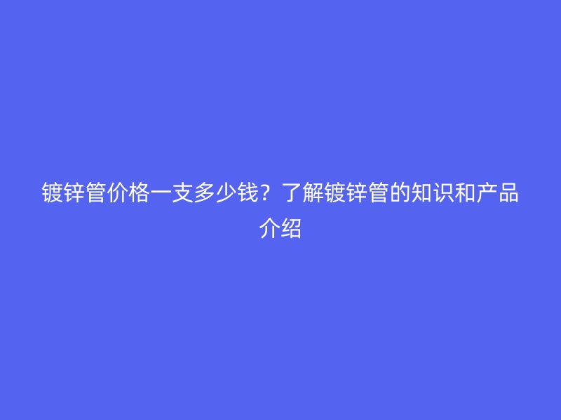 鍍鋅管價格一支多少錢？了解鍍鋅管的知識和產品介紹