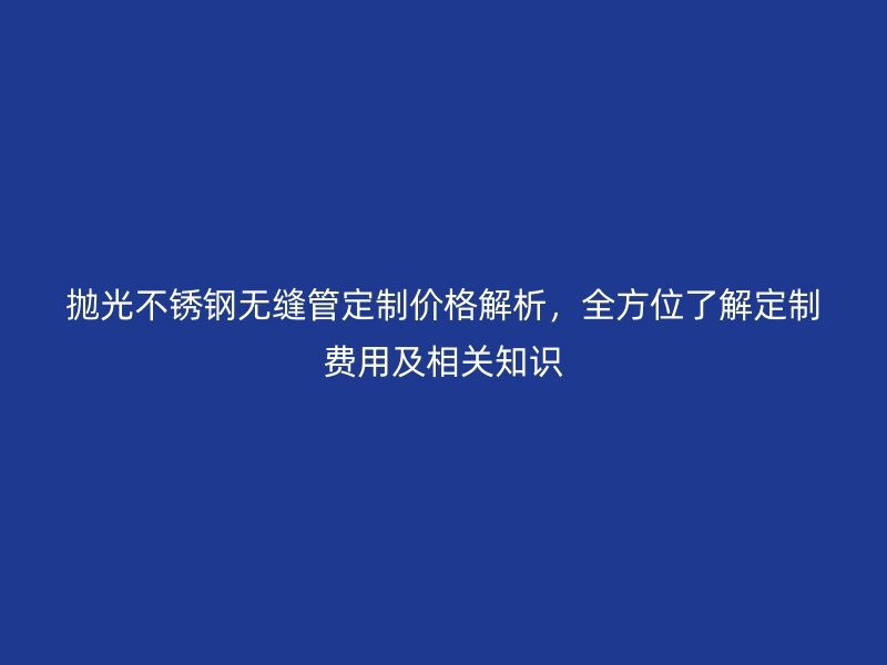 拋光不銹鋼無縫管定制價格解析,全方位了解定制費用及相關知識