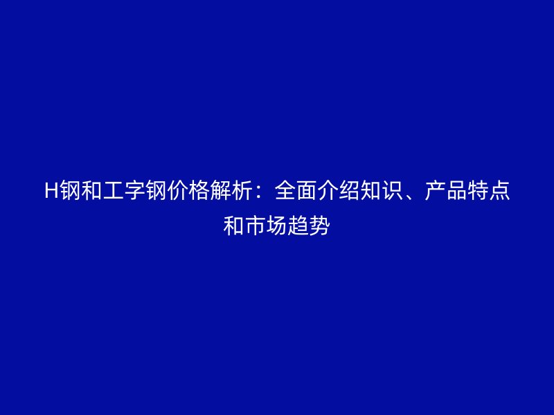 H鋼和工字鋼價格解析：全面介紹知識、產品特點和市場趨勢
