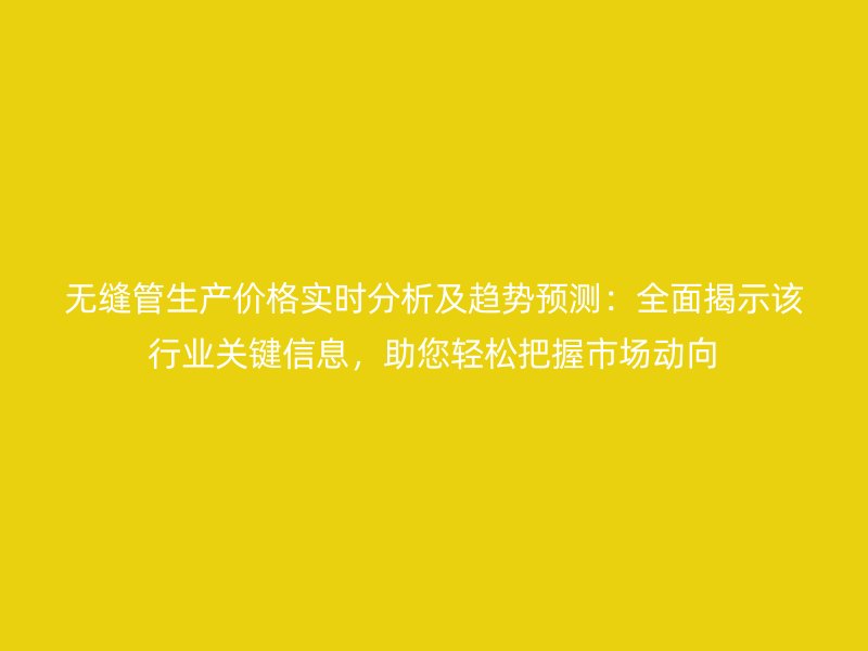 無縫管生產價格實時分析及趨勢預測：全面揭示該行業關鍵信息，助您輕松把握市場動向
