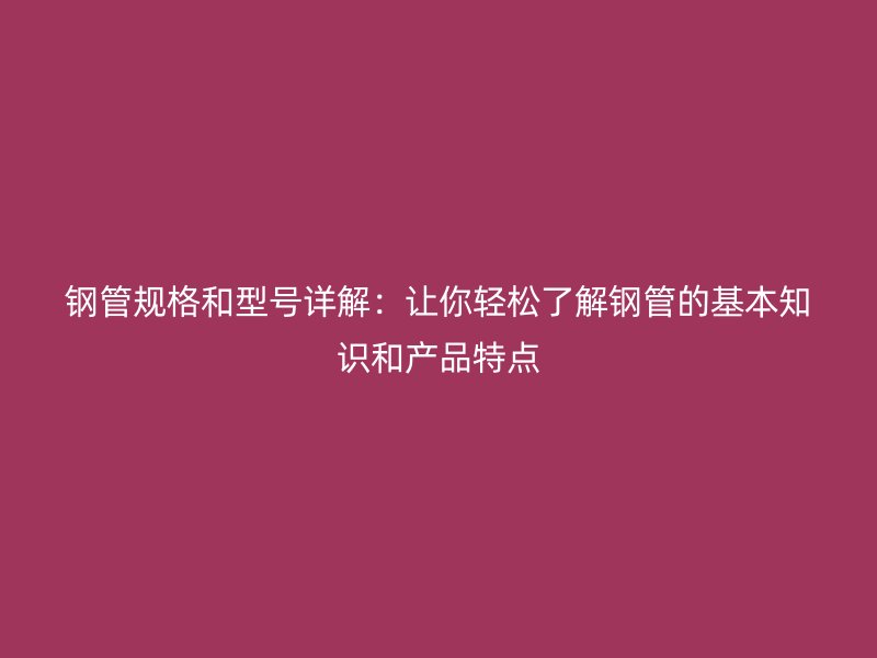 鋼管規格和型號詳解：讓你輕松了解鋼管的基本知識和產品特點