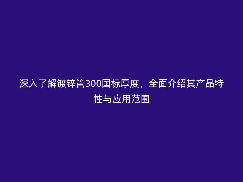 深入了解鍍鋅管300國標厚度，全面介紹其產品特性與應用范圍