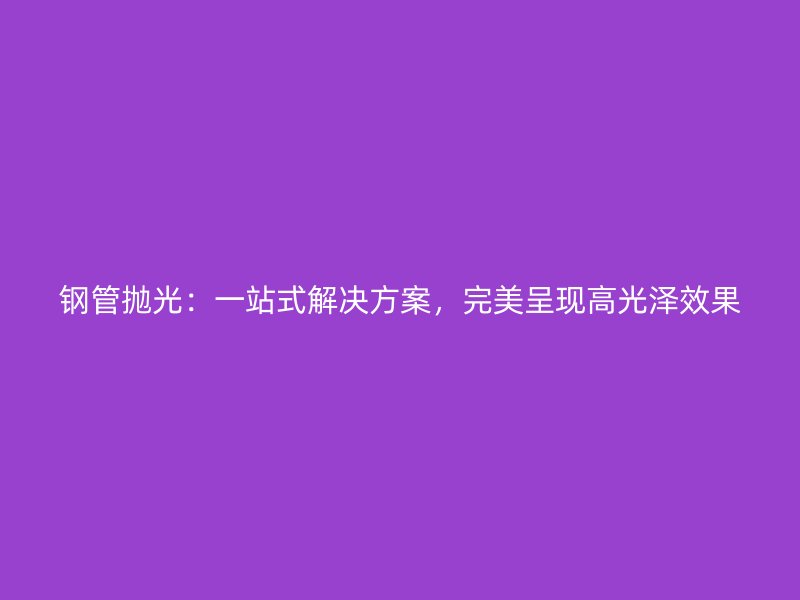 鋼管拋光：一站式解決方案，完美呈現高光澤效果