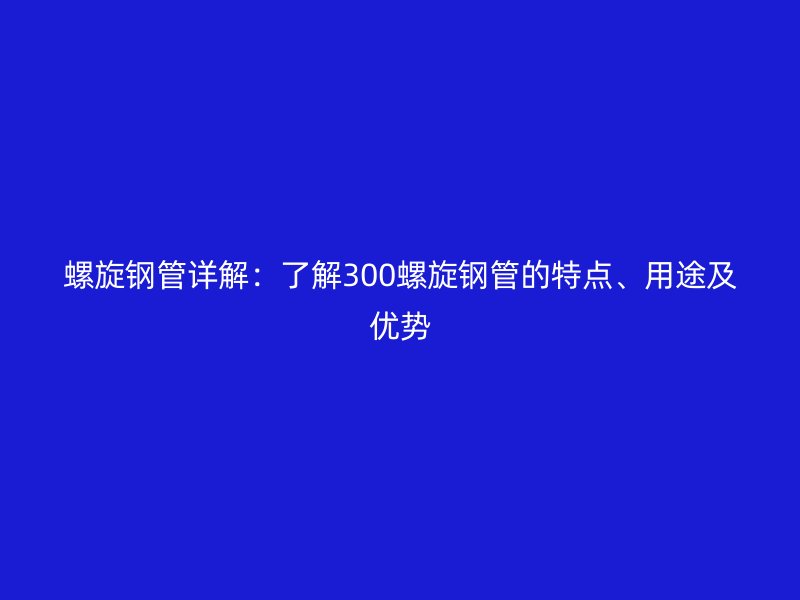 螺旋鋼管詳解：了解300螺旋鋼管的特點、用途及優勢