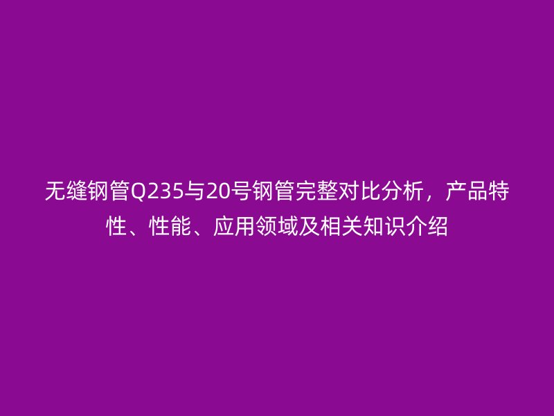 無縫鋼管Q235與20號鋼管完整對比分析，產品特性、性能、應用領域及相關知識介紹
