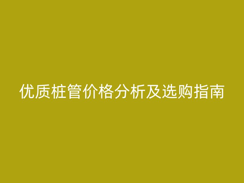 優質樁管價格分析及選購指南