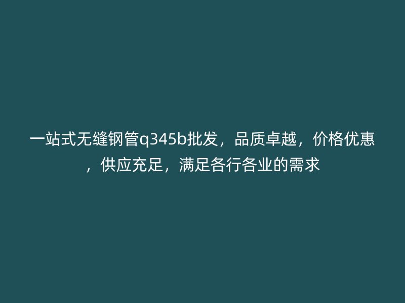 一站式無縫鋼管q345b批發，品質卓越，價格優惠，供應充足，滿足各行各業的需求