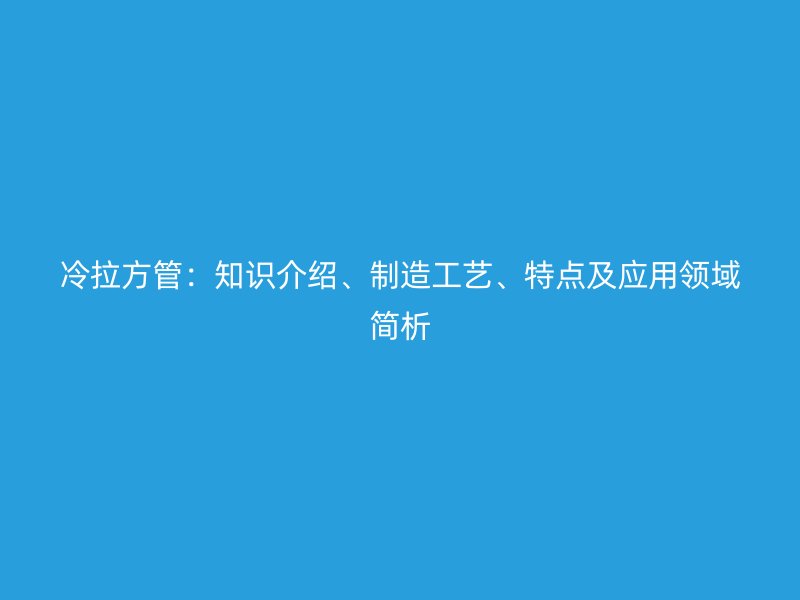 冷拉方管：知識(shí)介紹、制造工藝、特點(diǎn)及應(yīng)用領(lǐng)域簡(jiǎn)析