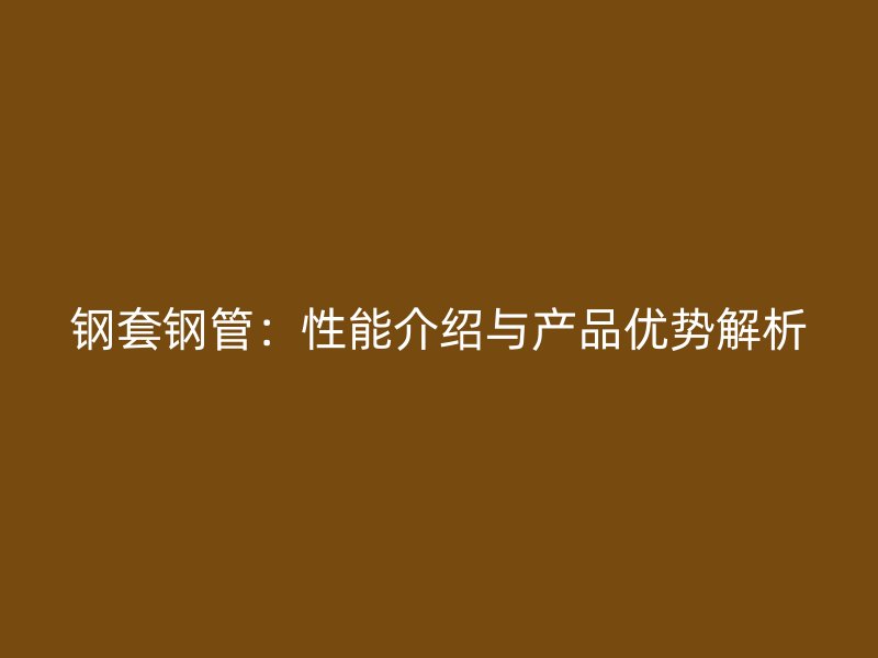 鋼套鋼管:性能介紹與產(chǎn)品優(yōu)勢解析