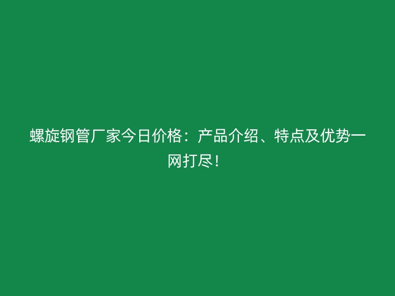 螺旋鋼管廠家今日價格:產品介紹、特點及優勢一網打盡!