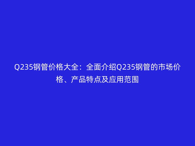 Q235鋼管價格大全：全面介紹Q235鋼管的市場價格、產(chǎn)品特點及應(yīng)用范圍